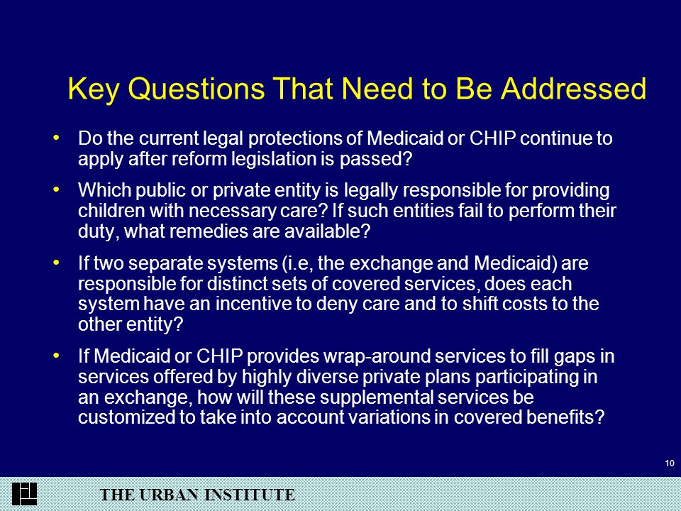 THE URBAN INSTITUTE 10 Key Questions That Need to Be Addressed Do the current legal protections of Medicaid or CHIP continue to apply after reform legislation is passed.