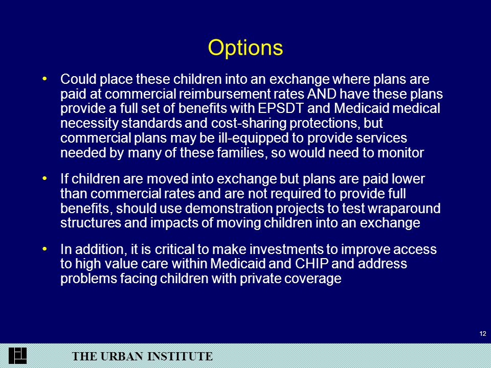 THE URBAN INSTITUTE 12 Options Could place these children into an exchange where plans are paid at commercial reimbursement rates AND have these plans provide a full set of benefits with EPSDT and Medicaid medical necessity standards and cost-sharing protections, but commercial plans may be ill-equipped to provide services needed by many of these families, so would need to monitor If children are moved into exchange but plans are paid lower than commercial rates and are not required to provide full benefits, should use demonstration projects to test wraparound structures and impacts of moving children into an exchange In addition, it is critical to make investments to improve access to high value care within Medicaid and CHIP and address problems facing children with private coverage