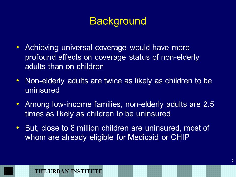 THE URBAN INSTITUTE 3 Background Achieving universal coverage would have more profound effects on coverage status of non-elderly adults than on children Non-elderly adults are twice as likely as children to be uninsured Among low-income families, non-elderly adults are 2.5 times as likely as children to be uninsured But, close to 8 million children are uninsured, most of whom are already eligible for Medicaid or CHIP