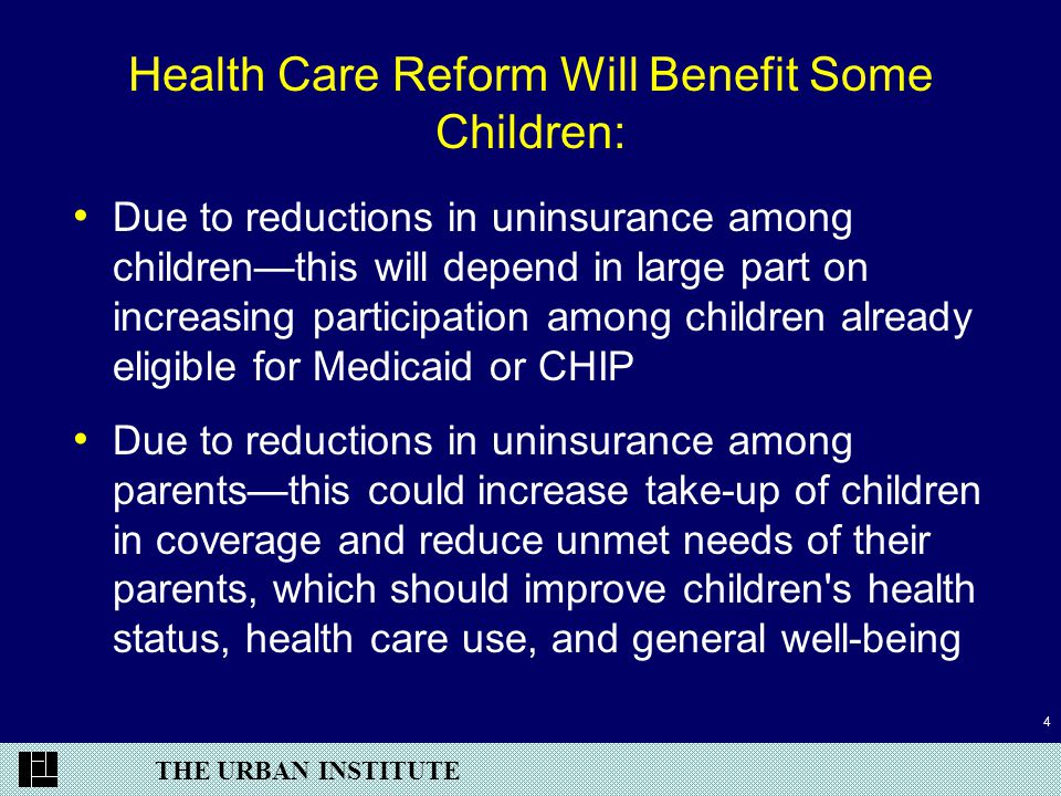 THE URBAN INSTITUTE 4 Health Care Reform Will Benefit Some Children: Due to reductions in uninsurance among children—this will depend in large part on increasing participation among children already eligible for Medicaid or CHIP Due to reductions in uninsurance among parents—this could increase take-up of children in coverage and reduce unmet needs of their parents, which should improve children s health status, health care use, and general well-being