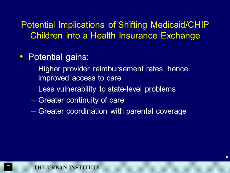THE URBAN INSTITUTE 8 Potential Implications of Shifting Medicaid/CHIP Children into a Health Insurance Exchange Potential gains: – Higher provider reimbursement rates, hence improved access to care – Less vulnerability to state-level problems – Greater continuity of care – Greater coordination with parental coverage