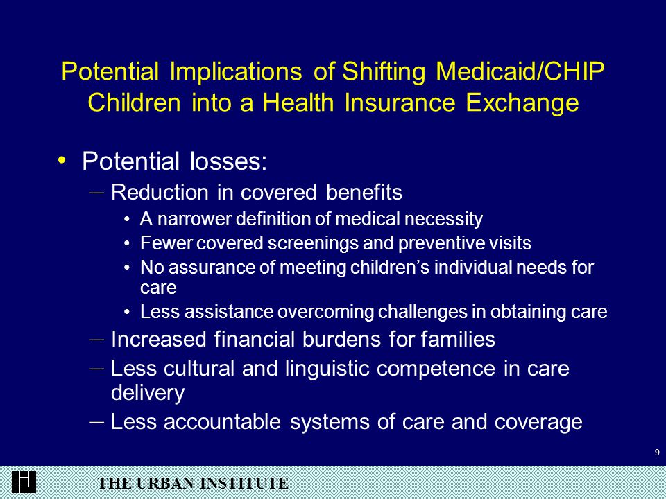 THE URBAN INSTITUTE 9 Potential Implications of Shifting Medicaid/CHIP Children into a Health Insurance Exchange Potential losses: – Reduction in covered benefits A narrower definition of medical necessity Fewer covered screenings and preventive visits No assurance of meeting children’s individual needs for care Less assistance overcoming challenges in obtaining care – Increased financial burdens for families – Less cultural and linguistic competence in care delivery – Less accountable systems of care and coverage