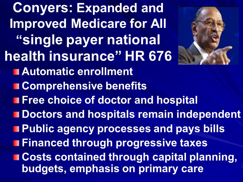 Conyers: Expanded and Improved Medicare for All single payer national health insurance HR 676 Automatic enrollment Comprehensive benefits Free choice of doctor and hospital Doctors and hospitals remain independent Public agency processes and pays bills Financed through progressive taxes Costs contained through capital planning, budgets, emphasis on primary care