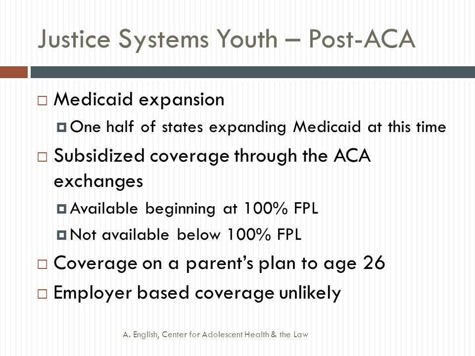 Justice Systems Youth – Post-ACA  Medicaid expansion  One half of states expanding Medicaid at this time  Subsidized coverage through the ACA exchanges  Available beginning at 100% FPL  Not available below 100% FPL  Coverage on a parent’s plan to age 26  Employer based coverage unlikely A.