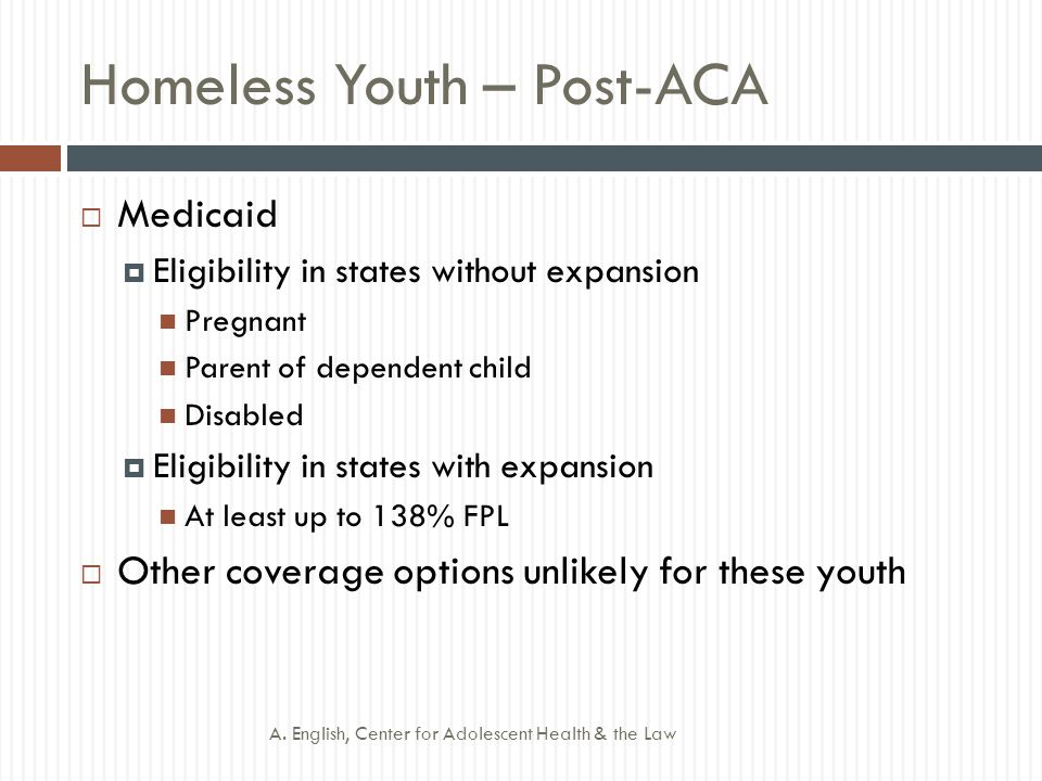 Homeless Youth – Post-ACA  Medicaid  Eligibility in states without expansion Pregnant Parent of dependent child Disabled  Eligibility in states with expansion At least up to 138% FPL  Other coverage options unlikely for these youth A.