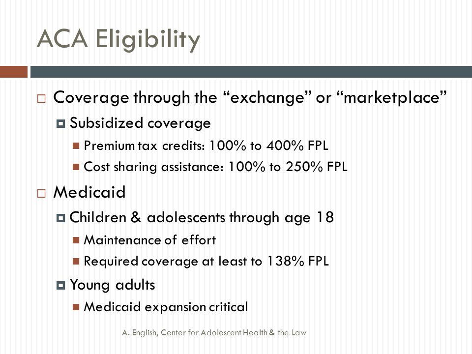 ACA Eligibility  Coverage through the exchange or marketplace  Subsidized coverage Premium tax credits: 100% to 400% FPL Cost sharing assistance: 100% to 250% FPL  Medicaid  Children & adolescents through age 18 Maintenance of effort Required coverage at least to 138% FPL  Young adults Medicaid expansion critical A.