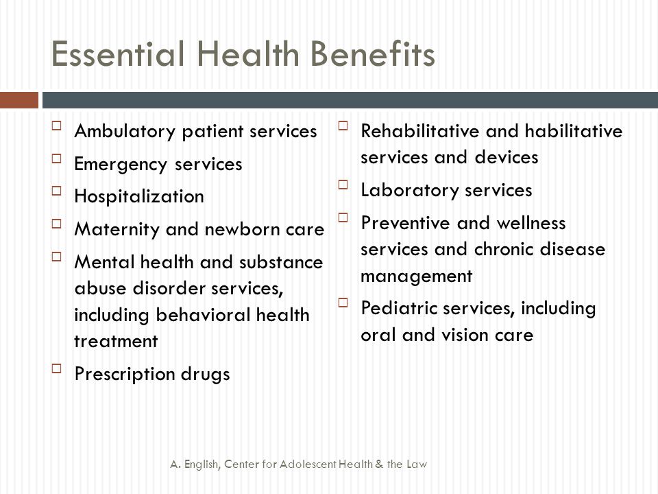 Essential Health Benefits Ambulatory patient services Emergency services Hospitalization Maternity and newborn care Mental health and substance abuse disorder services, including behavioral health treatment Prescription drugs Rehabilitative and habilitative services and devices Laboratory services Preventive and wellness services and chronic disease management Pediatric services, including oral and vision care A.
