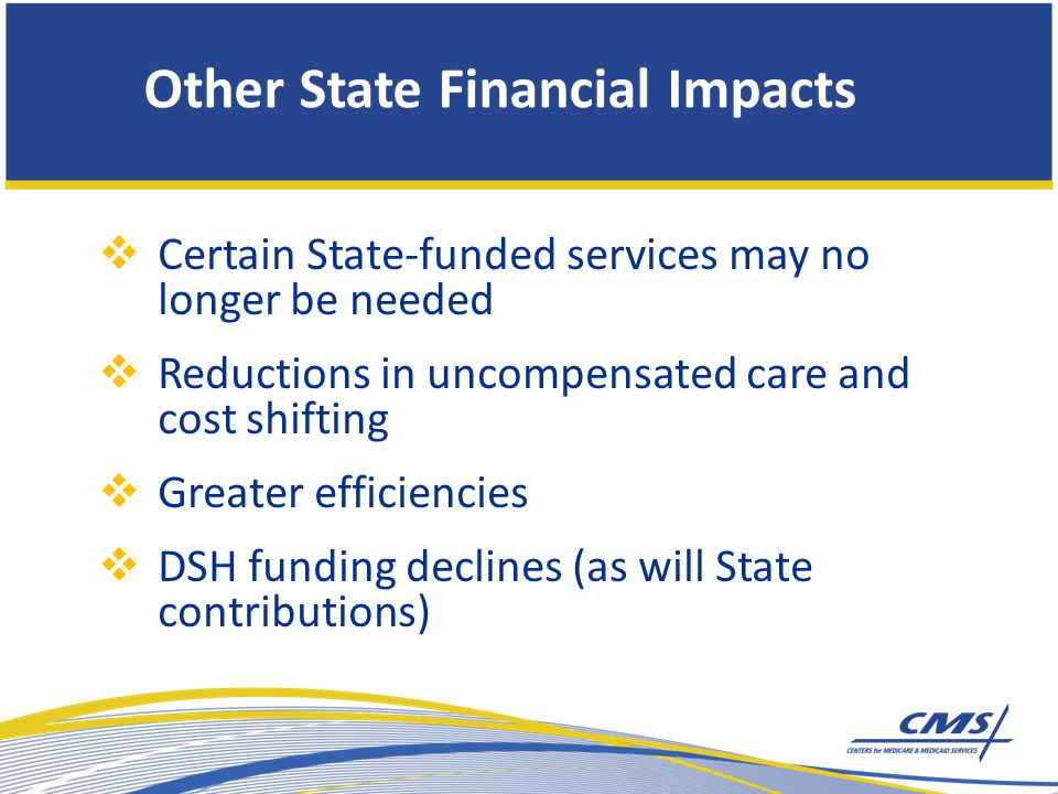  Certain State-funded services may no longer be needed  Reductions in uncompensated care and cost shifting  Greater efficiencies  DSH funding declines (as will State contributions) Other State Financial Impacts