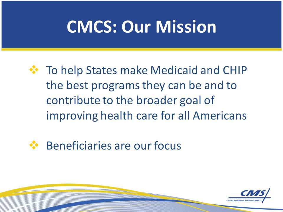 CMCS: Our Mission  To help States make Medicaid and CHIP the best programs they can be and to contribute to the broader goal of improving health care for all Americans  Beneficiaries are our focus
