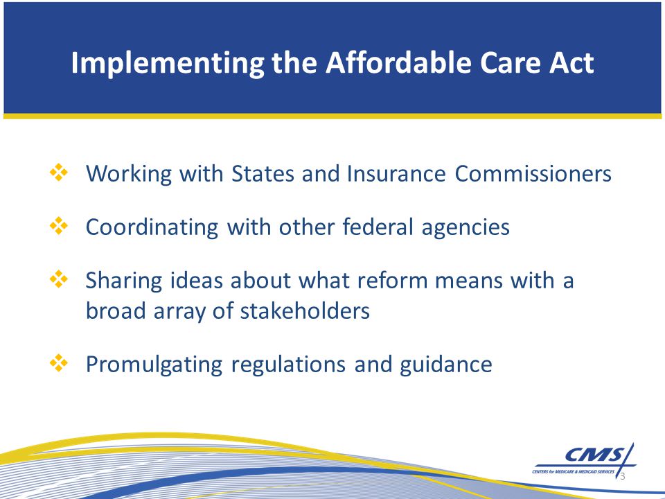 Implementing the Affordable Care Act  Working with States and Insurance Commissioners  Coordinating with other federal agencies  Sharing ideas about what reform means with a broad array of stakeholders  Promulgating regulations and guidance 3