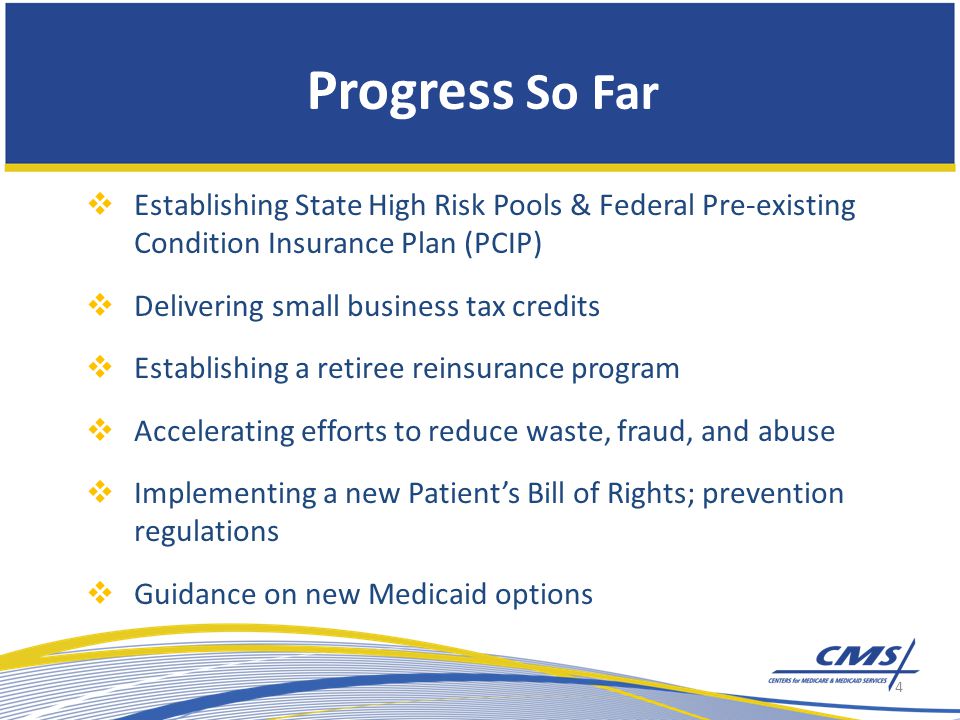 Progress So Far  Establishing State High Risk Pools & Federal Pre-existing Condition Insurance Plan (PCIP)  Delivering small business tax credits  Establishing a retiree reinsurance program  Accelerating efforts to reduce waste, fraud, and abuse  Implementing a new Patient’s Bill of Rights; prevention regulations  Guidance on new Medicaid options 4