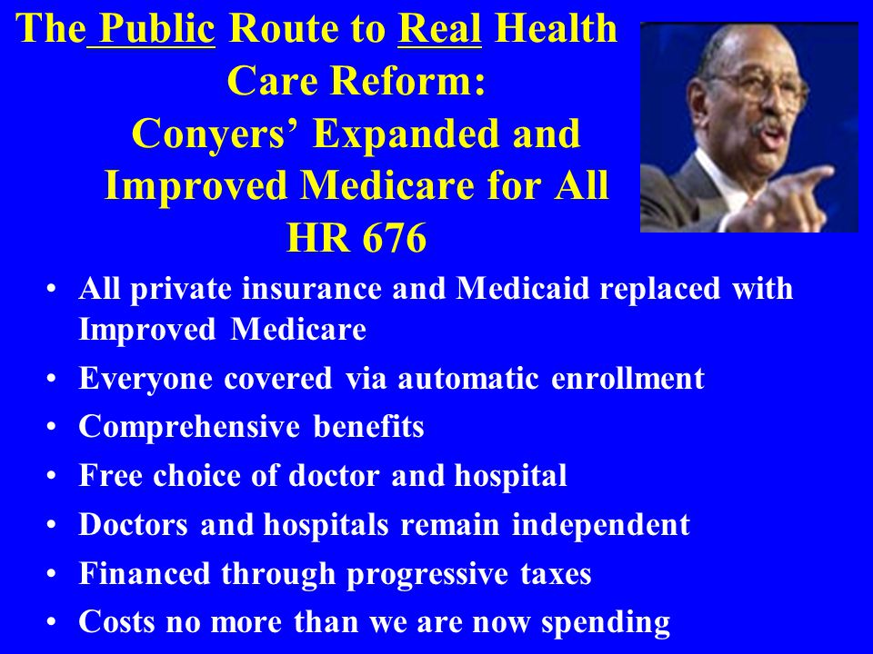 The Public Route to Real Health Care Reform: Conyers’ Expanded and Improved Medicare for All HR 676 All private insurance and Medicaid replaced with Improved Medicare Everyone covered via automatic enrollment Comprehensive benefits Free choice of doctor and hospital Doctors and hospitals remain independent Financed through progressive taxes Costs no more than we are now spending