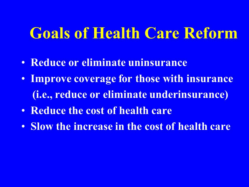 Goals of Health Care Reform Reduce or eliminate uninsurance Improve coverage for those with insurance (i.e., reduce or eliminate underinsurance) Reduce the cost of health care Slow the increase in the cost of health care
