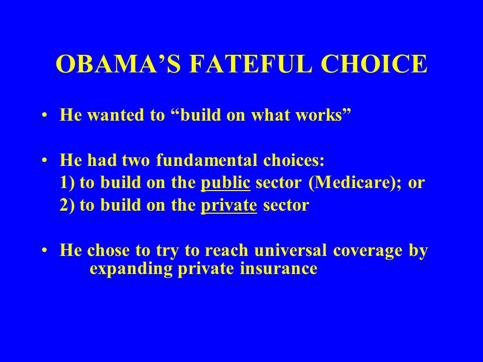 OBAMA’S FATEFUL CHOICE He wanted to build on what works He had two fundamental choices: 1) to build on the public sector (Medicare); or 2) to build on the private sector He chose to try to reach universal coverage by expanding private insurance