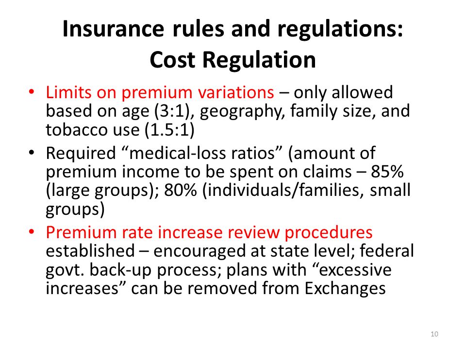 Insurance rules and regulations: Cost Regulation Limits on premium variations – only allowed based on age (3:1), geography, family size, and tobacco use (1.5:1) Required medical-loss ratios (amount of premium income to be spent on claims – 85% (large groups); 80% (individuals/families, small groups) Premium rate increase review procedures established – encouraged at state level; federal govt.