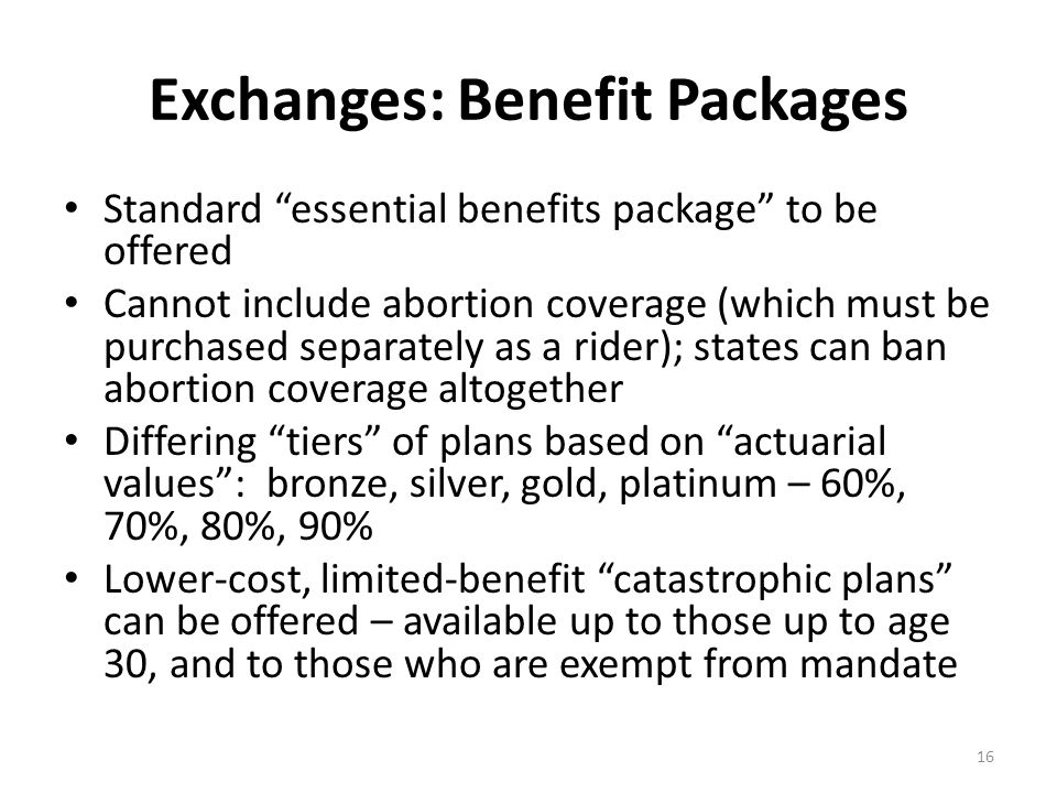 Exchanges: Benefit Packages Standard essential benefits package to be offered Cannot include abortion coverage (which must be purchased separately as a rider); states can ban abortion coverage altogether Differing tiers of plans based on actuarial values : bronze, silver, gold, platinum – 60%, 70%, 80%, 90% Lower-cost, limited-benefit catastrophic plans can be offered – available up to those up to age 30, and to those who are exempt from mandate 16