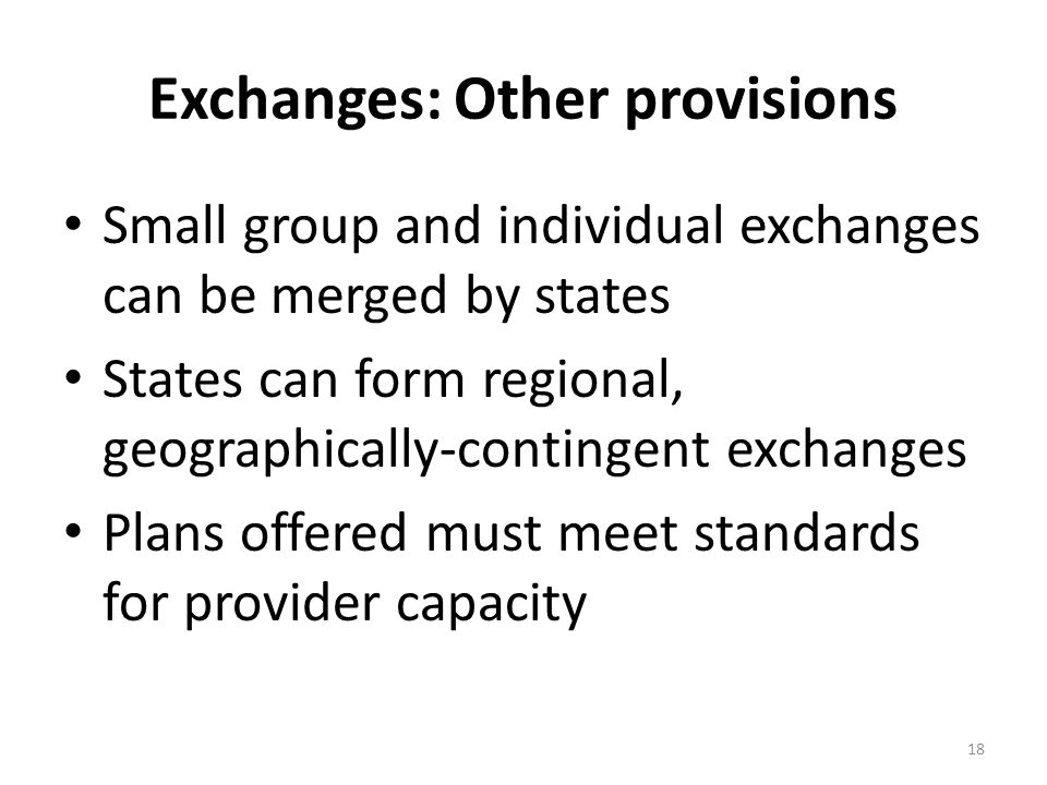 Exchanges: Other provisions Small group and individual exchanges can be merged by states States can form regional, geographically-contingent exchanges Plans offered must meet standards for provider capacity 18