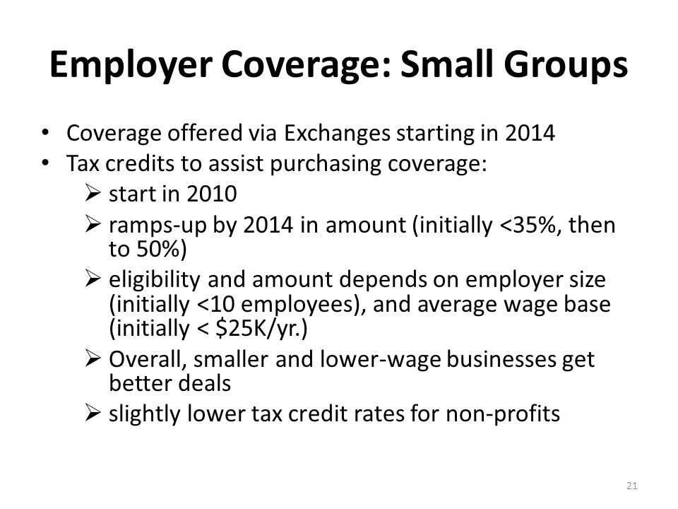 Employer Coverage: Small Groups Coverage offered via Exchanges starting in 2014 Tax credits to assist purchasing coverage:  start in 2010  ramps-up by 2014 in amount (initially <35%, then to 50%)  eligibility and amount depends on employer size (initially <10 employees), and average wage base (initially < $25K/yr.)  Overall, smaller and lower-wage businesses get better deals  slightly lower tax credit rates for non-profits 21