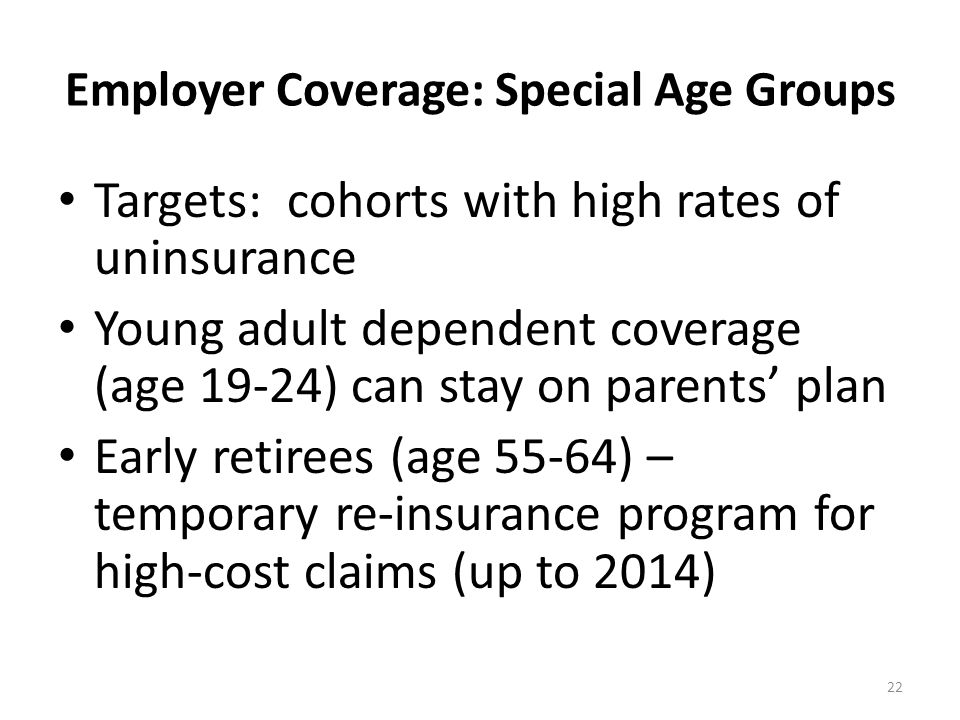 Employer Coverage: Special Age Groups Targets: cohorts with high rates of uninsurance Young adult dependent coverage (age 19-24) can stay on parents’ plan Early retirees (age 55-64) – temporary re-insurance program for high-cost claims (up to 2014) 22