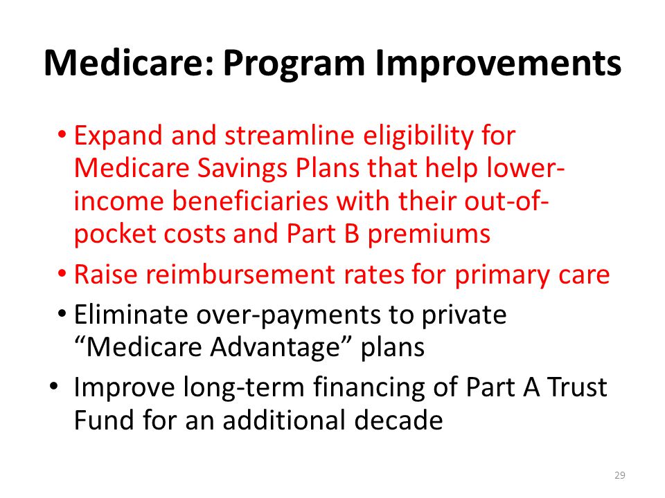 Medicare: Program Improvements Expand and streamline eligibility for Medicare Savings Plans that help lower- income beneficiaries with their out-of- pocket costs and Part B premiums Raise reimbursement rates for primary care Eliminate over-payments to private Medicare Advantage plans Improve long-term financing of Part A Trust Fund for an additional decade 29