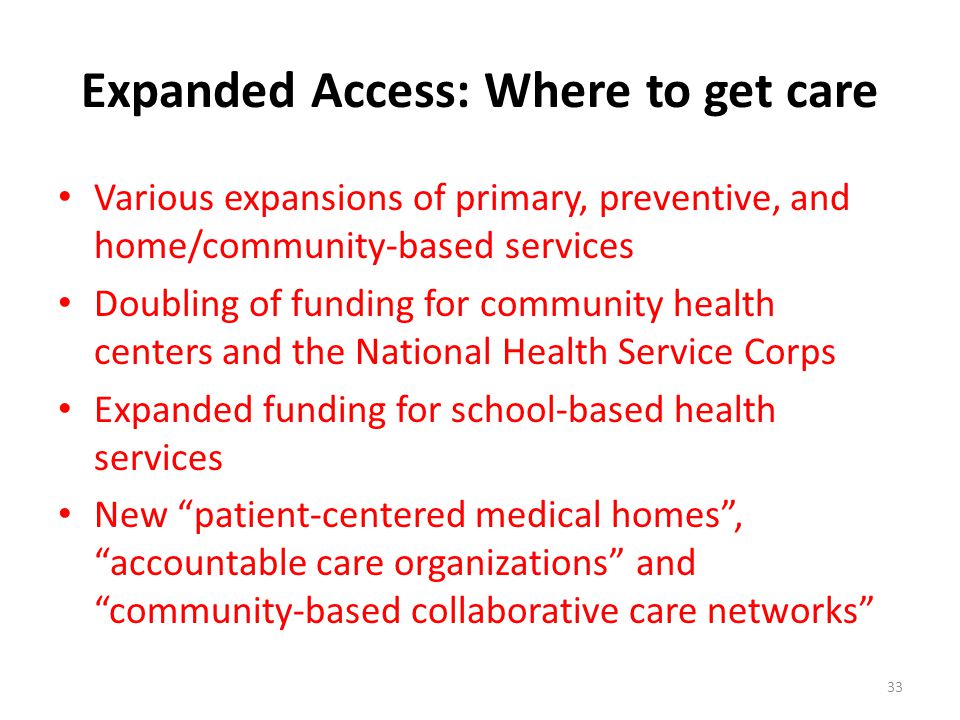 Expanded Access: Where to get care Various expansions of primary, preventive, and home/community-based services Doubling of funding for community health centers and the National Health Service Corps Expanded funding for school-based health services New patient-centered medical homes , accountable care organizations and community-based collaborative care networks 33