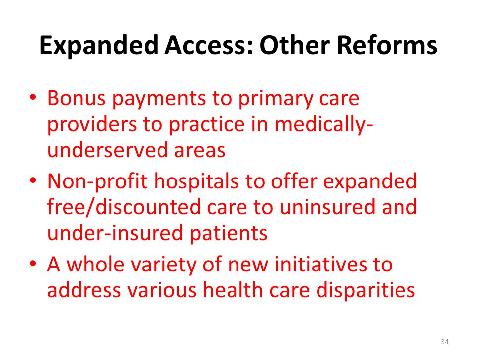 Expanded Access: Other Reforms Bonus payments to primary care providers to practice in medically- underserved areas Non-profit hospitals to offer expanded free/discounted care to uninsured and under-insured patients A whole variety of new initiatives to address various health care disparities 34