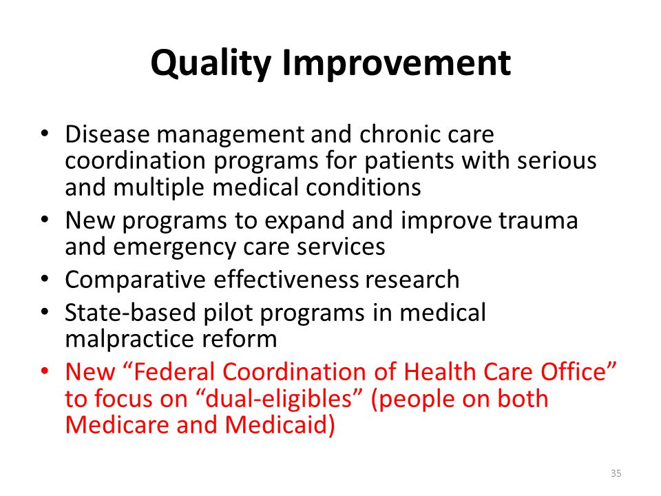Quality Improvement Disease management and chronic care coordination programs for patients with serious and multiple medical conditions New programs to expand and improve trauma and emergency care services Comparative effectiveness research State-based pilot programs in medical malpractice reform New Federal Coordination of Health Care Office to focus on dual-eligibles (people on both Medicare and Medicaid) 35