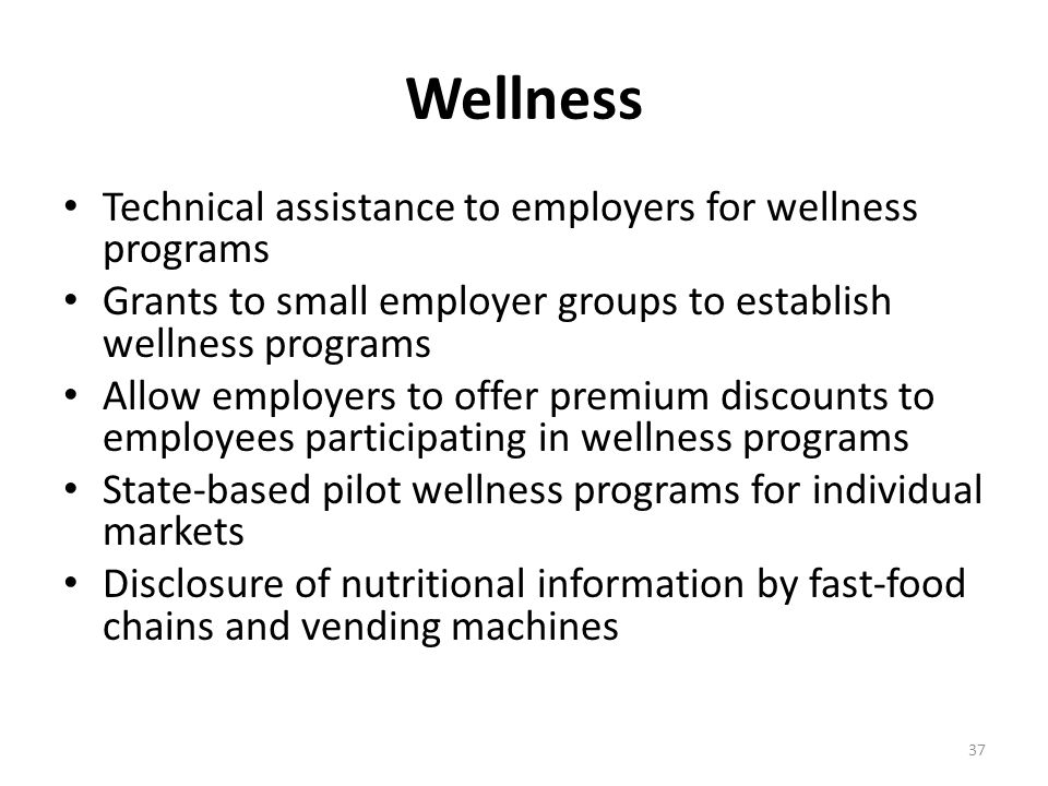 Wellness Technical assistance to employers for wellness programs Grants to small employer groups to establish wellness programs Allow employers to offer premium discounts to employees participating in wellness programs State-based pilot wellness programs for individual markets Disclosure of nutritional information by fast-food chains and vending machines 37