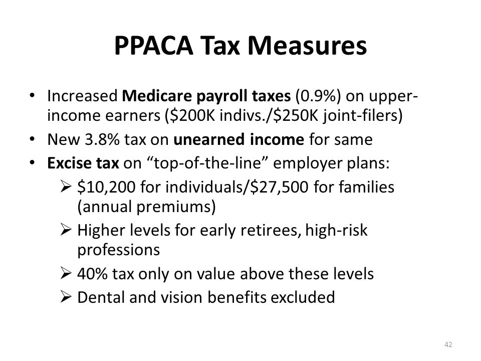 PPACA Tax Measures Increased Medicare payroll taxes (0.9%) on upper- income earners ($200K indivs./$250K joint-filers) New 3.8% tax on unearned income for same Excise tax on top-of-the-line employer plans:  $10,200 for individuals/$27,500 for families (annual premiums)  Higher levels for early retirees, high-risk professions  40% tax only on value above these levels  Dental and vision benefits excluded 42