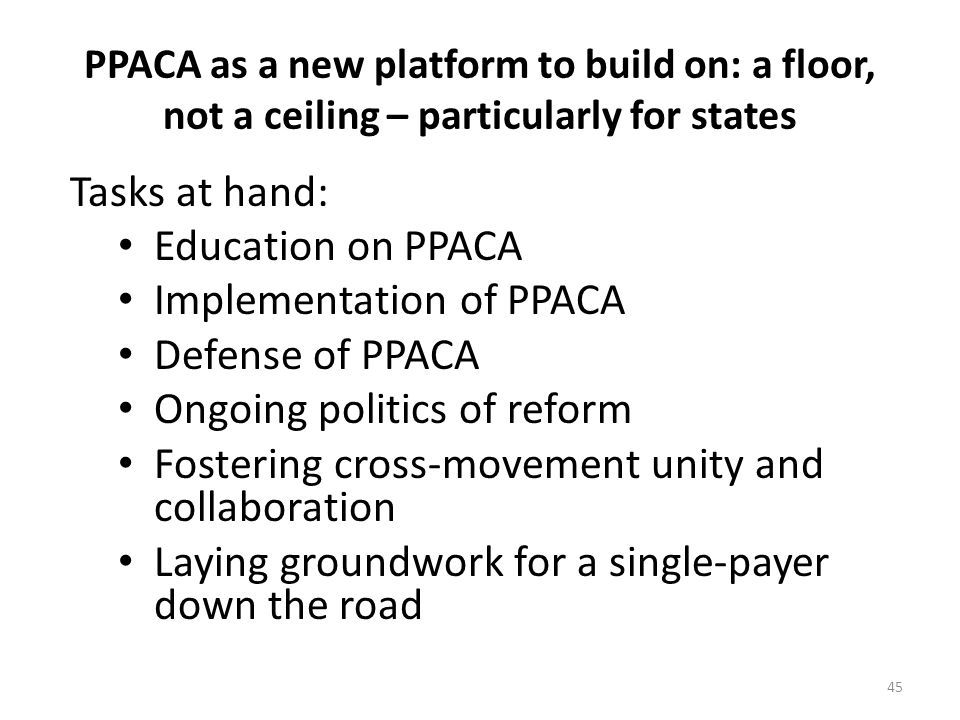 PPACA as a new platform to build on: a floor, not a ceiling – particularly for states Tasks at hand: Education on PPACA Implementation of PPACA Defense of PPACA Ongoing politics of reform Fostering cross-movement unity and collaboration Laying groundwork for a single-payer down the road 45