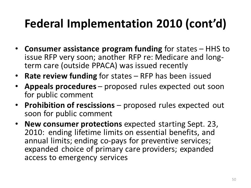 Federal Implementation 2010 (cont’d) Consumer assistance program funding for states – HHS to issue RFP very soon; another RFP re: Medicare and long- term care (outside PPACA) was issued recently Rate review funding for states – RFP has been issued Appeals procedures – proposed rules expected out soon for public comment Prohibition of rescissions – proposed rules expected out soon for public comment New consumer protections expected starting Sept.
