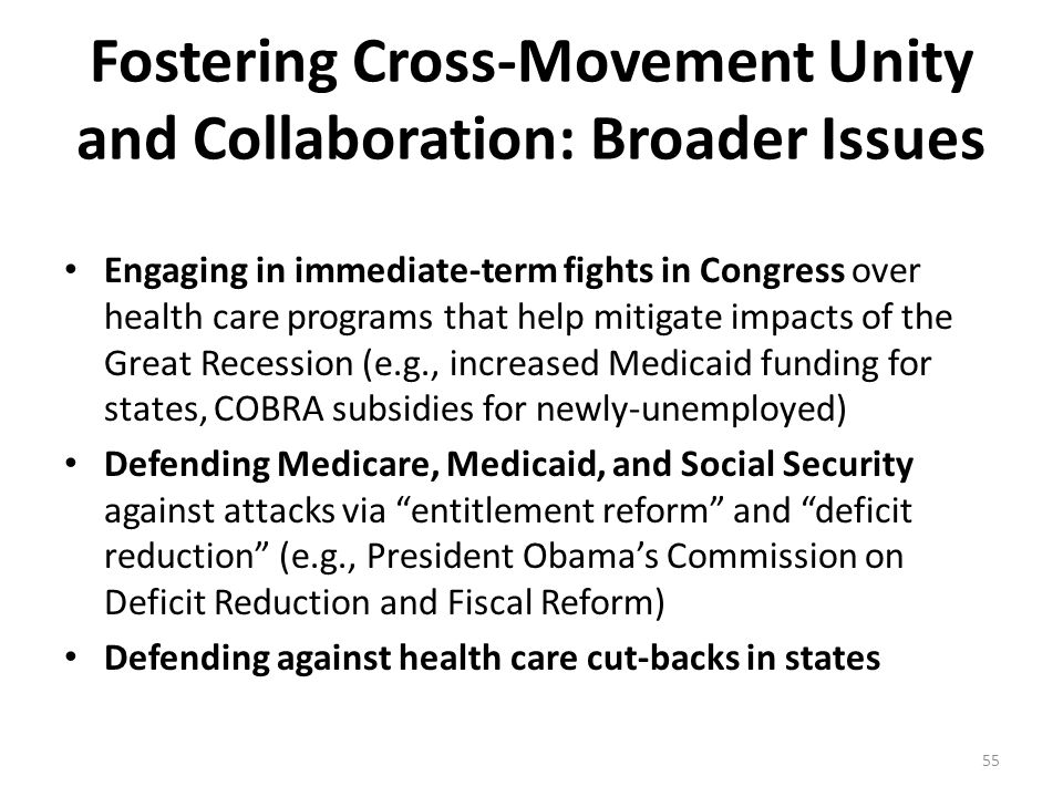 Fostering Cross-Movement Unity and Collaboration: Broader Issues Engaging in immediate-term fights in Congress over health care programs that help mitigate impacts of the Great Recession (e.g., increased Medicaid funding for states, COBRA subsidies for newly-unemployed) Defending Medicare, Medicaid, and Social Security against attacks via entitlement reform and deficit reduction (e.g., President Obama’s Commission on Deficit Reduction and Fiscal Reform) Defending against health care cut-backs in states 55