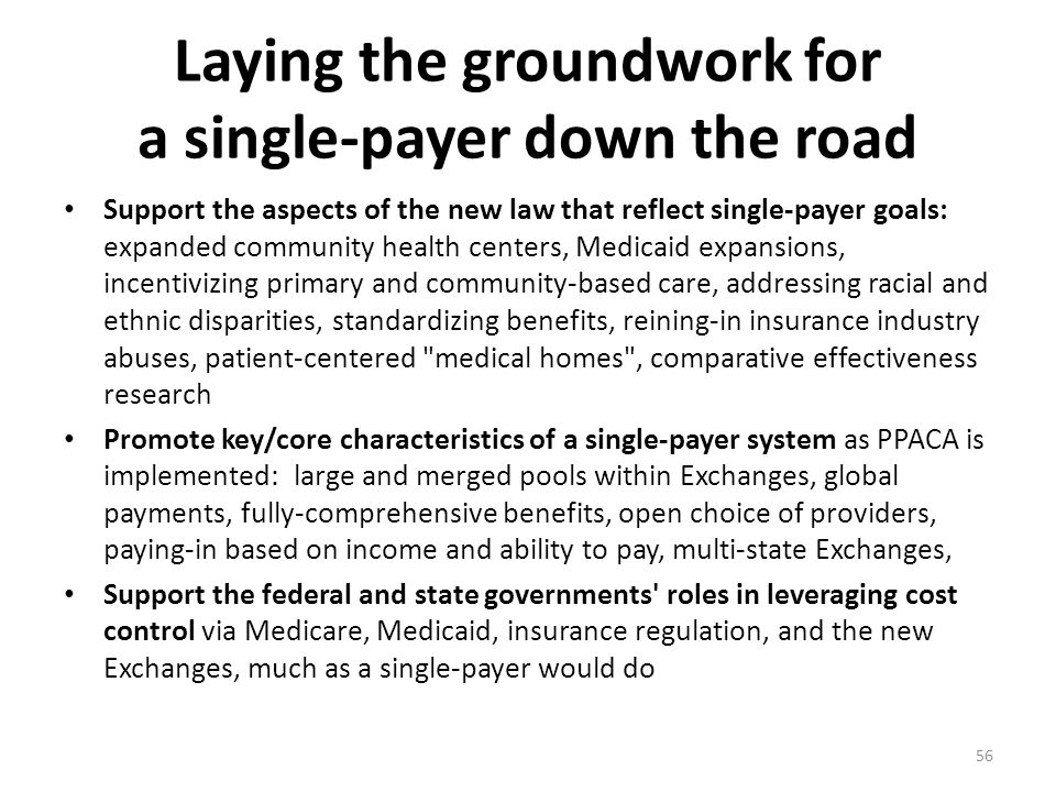 Laying the groundwork for a single-payer down the road Support the aspects of the new law that reflect single-payer goals: expanded community health centers, Medicaid expansions, incentivizing primary and community-based care, addressing racial and ethnic disparities, standardizing benefits, reining-in insurance industry abuses, patient-centered medical homes , comparative effectiveness research Promote key/core characteristics of a single-payer system as PPACA is implemented: large and merged pools within Exchanges, global payments, fully-comprehensive benefits, open choice of providers, paying-in based on income and ability to pay, multi-state Exchanges, Support the federal and state governments roles in leveraging cost control via Medicare, Medicaid, insurance regulation, and the new Exchanges, much as a single-payer would do 56