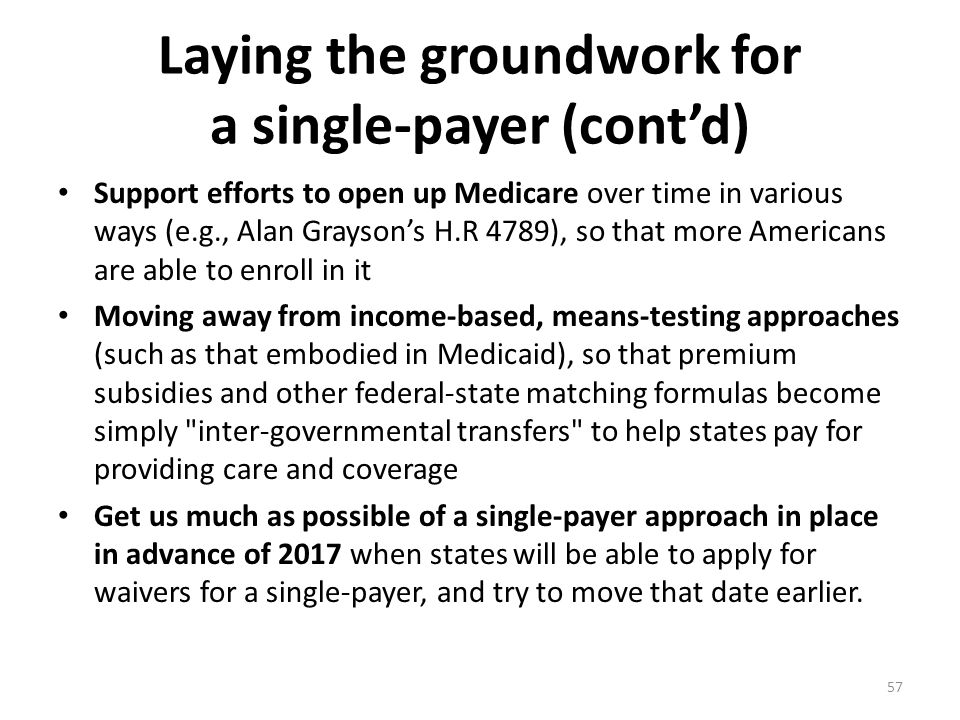 Laying the groundwork for a single-payer (cont’d) Support efforts to open up Medicare over time in various ways (e.g., Alan Grayson’s H.R 4789), so that more Americans are able to enroll in it Moving away from income-based, means-testing approaches (such as that embodied in Medicaid), so that premium subsidies and other federal-state matching formulas become simply inter-governmental transfers to help states pay for providing care and coverage Get us much as possible of a single-payer approach in place in advance of 2017 when states will be able to apply for waivers for a single-payer, and try to move that date earlier.
