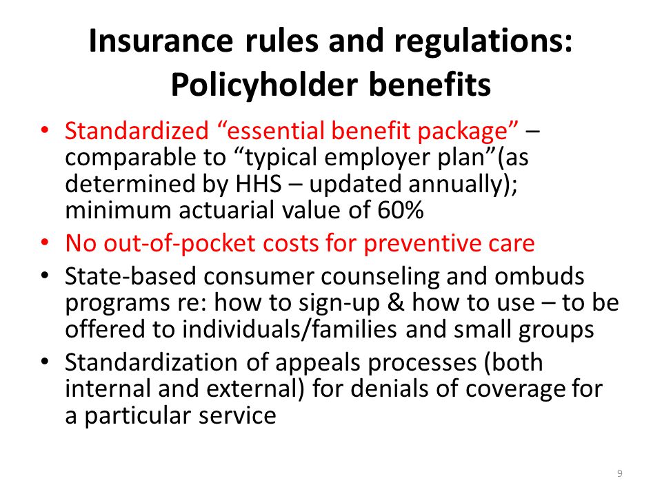Insurance rules and regulations: Policyholder benefits Standardized essential benefit package – comparable to typical employer plan (as determined by HHS – updated annually); minimum actuarial value of 60% No out-of-pocket costs for preventive care State-based consumer counseling and ombuds programs re: how to sign-up & how to use – to be offered to individuals/families and small groups Standardization of appeals processes (both internal and external) for denials of coverage for a particular service 9