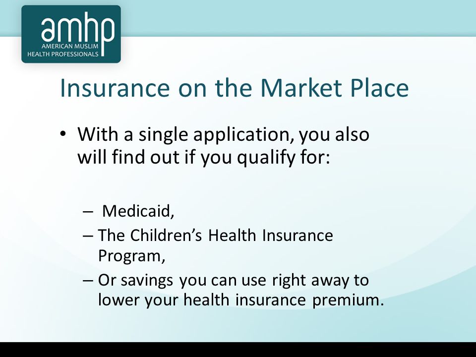 Insurance on the Market Place With a single application, you also will find out if you qualify for: – Medicaid, – The Children’s Health Insurance Program, – Or savings you can use right away to lower your health insurance premium.