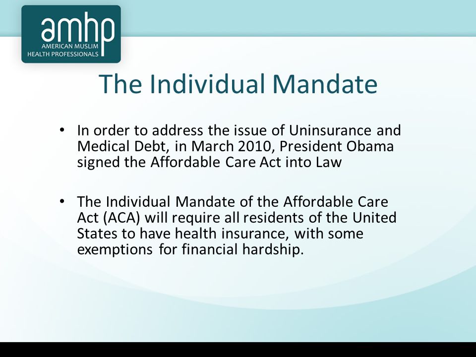 The Individual Mandate In order to address the issue of Uninsurance and Medical Debt, in March 2010, President Obama signed the Affordable Care Act into Law The Individual Mandate of the Affordable Care Act (ACA) will require all residents of the United States to have health insurance, with some exemptions for financial hardship.