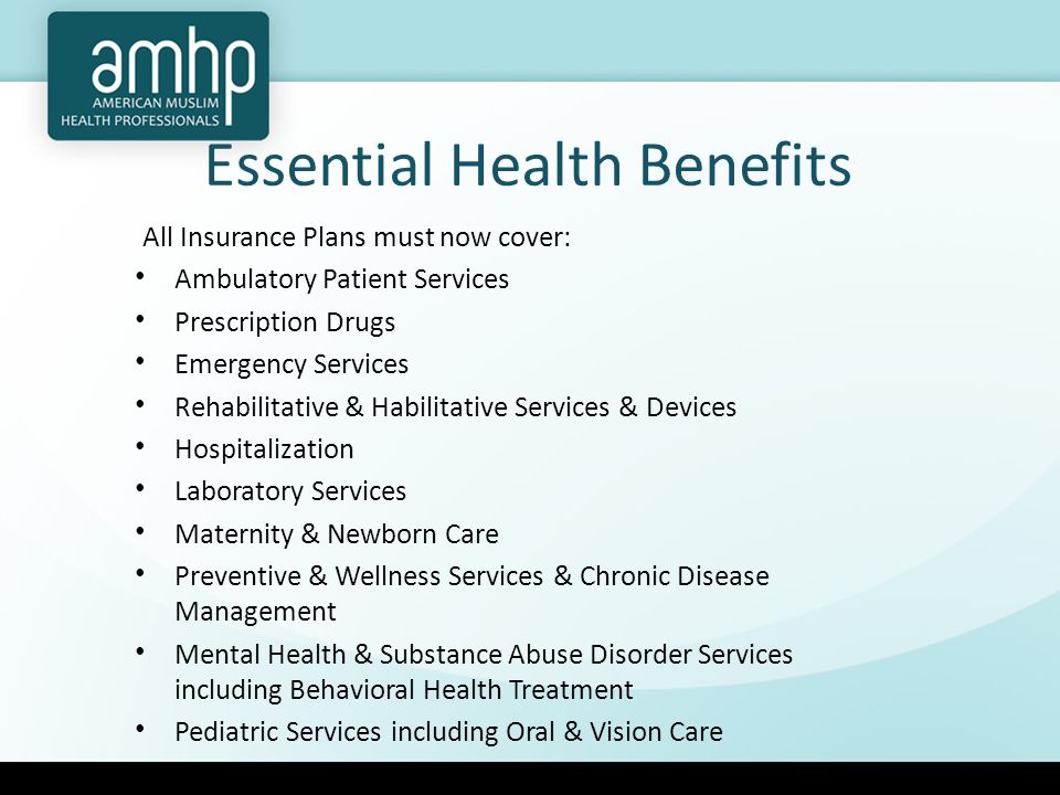 Essential Health Benefits All Insurance Plans must now cover: Ambulatory Patient Services Prescription Drugs Emergency Services Rehabilitative & Habilitative Services & Devices Hospitalization Laboratory Services Maternity & Newborn Care Preventive & Wellness Services & Chronic Disease Management Mental Health & Substance Abuse Disorder Services including Behavioral Health Treatment Pediatric Services including Oral & Vision Care