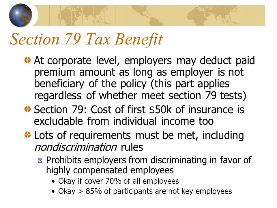 Section 79 Tax Benefit At corporate level, employers may deduct paid premium amount as long as employer is not beneficiary of the policy (this part applies regardless of whether meet section 79 tests) Section 79: Cost of first $50k of insurance is excludable from individual income too Lots of requirements must be met, including nondiscrimination rules Prohibits employers from discriminating in favor of highly compensated employees Okay if cover 70% of all employees Okay > 85% of participants are not key employees