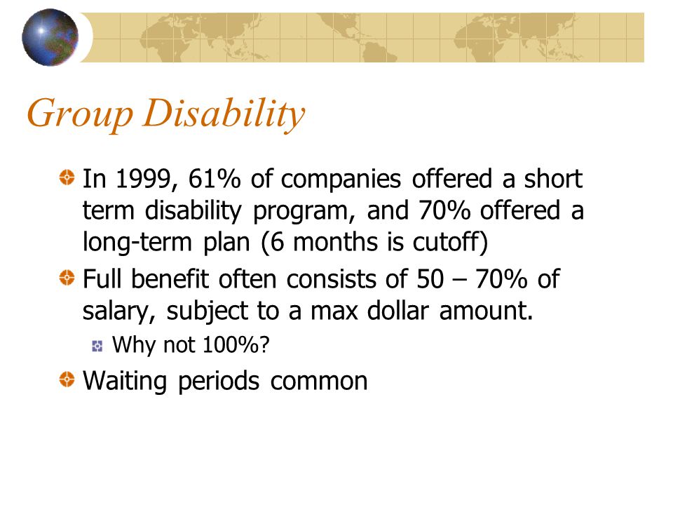 Group Disability In 1999, 61% of companies offered a short term disability program, and 70% offered a long-term plan (6 months is cutoff) Full benefit often consists of 50 – 70% of salary, subject to a max dollar amount.