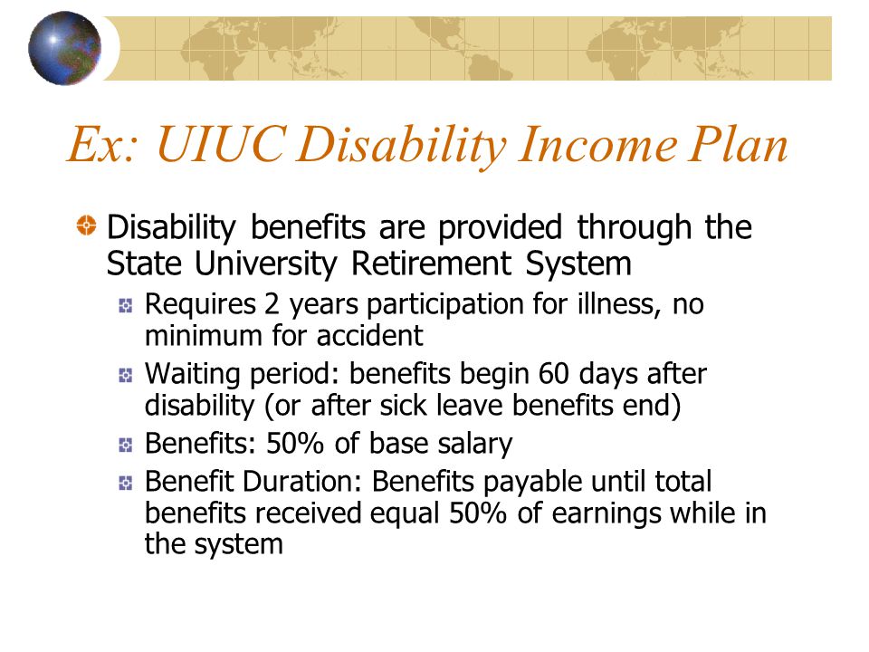 Ex: UIUC Disability Income Plan Disability benefits are provided through the State University Retirement System Requires 2 years participation for illness, no minimum for accident Waiting period: benefits begin 60 days after disability (or after sick leave benefits end) Benefits: 50% of base salary Benefit Duration: Benefits payable until total benefits received equal 50% of earnings while in the system