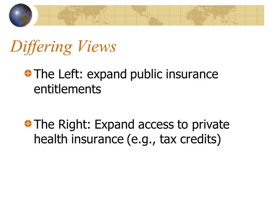 Differing Views The Left: expand public insurance entitlements The Right: Expand access to private health insurance (e.g., tax credits)