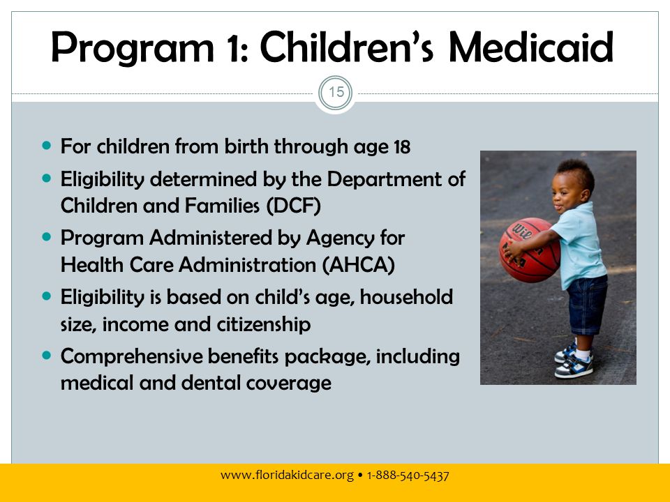 Program 1: Children’s Medicaid For children from birth through age 18 Eligibility determined by the Department of Children and Families (DCF) Program Administered by Agency for Health Care Administration (AHCA) Eligibility is based on child’s age, household size, income and citizenship Comprehensive benefits package, including medical and dental coverage 15
