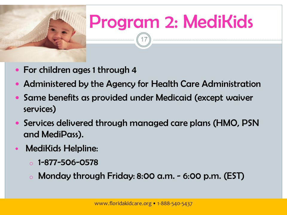 Program 2: MediKids For children ages 1 through 4 Administered by the Agency for Health Care Administration Same benefits as provided under Medicaid (except waiver services) Services delivered through managed care plans (HMO, PSN and MediPass).