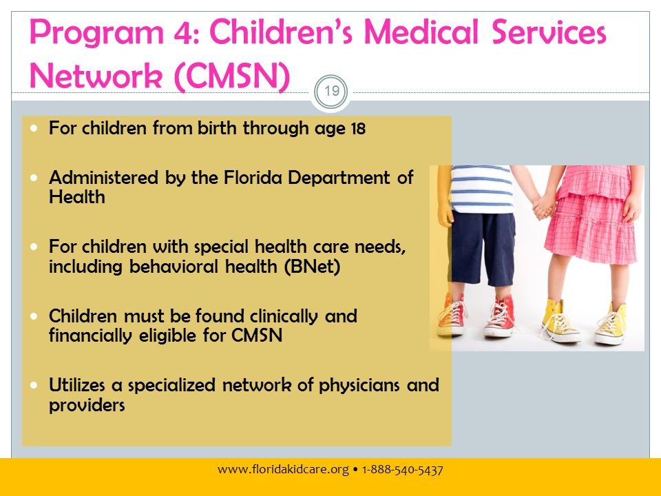 Program 4: Children’s Medical Services Network (CMSN) For children from birth through age 18 Administered by the Florida Department of Health For children with special health care needs, including behavioral health (BNet) Children must be found clinically and financially eligible for CMSN Utilizes a specialized network of physicians and providers 19