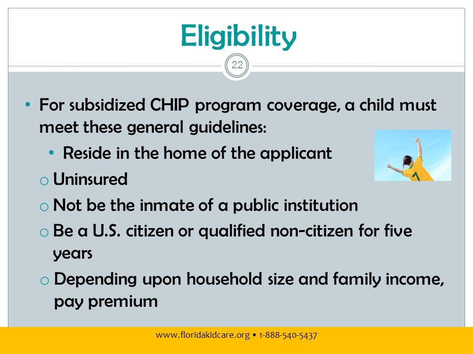 Eligibility For subsidized CHIP program coverage, a child must meet these general guidelines: Reside in the home of the applicant o Uninsured o Not be the inmate of a public institution o Be a U.S.