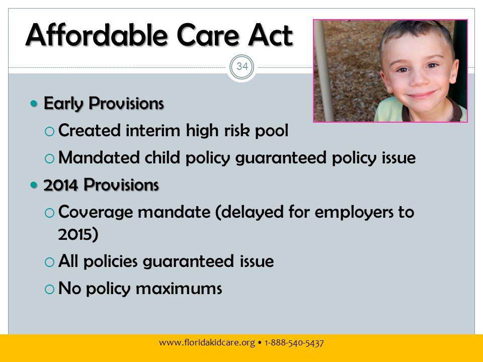 Affordable Care Act Early Provisions Early Provisions  Created interim high risk pool  Mandated child policy guaranteed policy issue 2014 Provisions 2014 Provisions  Coverage mandate (delayed for employers to 2015)  All policies guaranteed issue  No policy maximums
