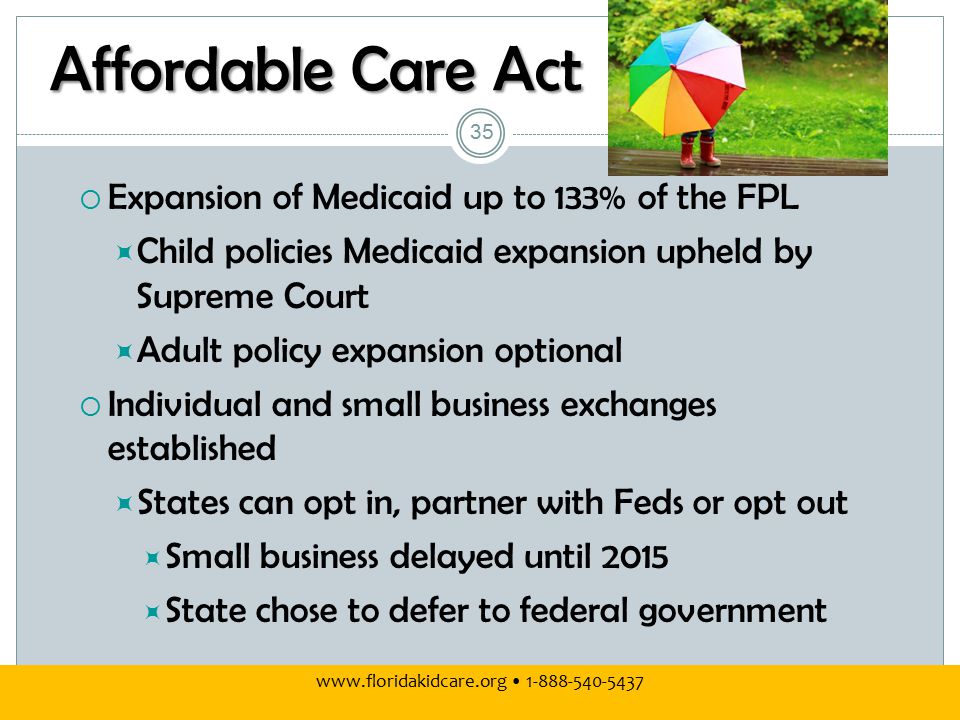 Affordable Care Act  Expansion of Medicaid up to 133% of the FPL  Child policies Medicaid expansion upheld by Supreme Court  Adult policy expansion optional  Individual and small business exchanges established  States can opt in, partner with Feds or opt out  Small business delayed until 2015  State chose to defer to federal government
