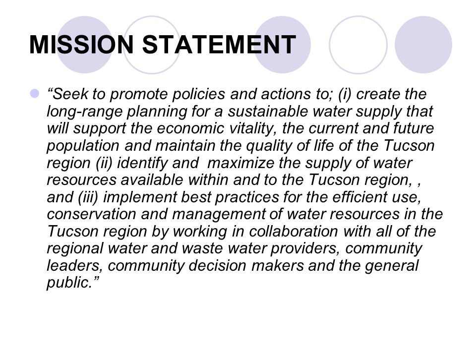 MISSION STATEMENT Seek to promote policies and actions to; (i) create the long-range planning for a sustainable water supply that will support the economic vitality, the current and future population and maintain the quality of life of the Tucson region (ii) identify and maximize the supply of water resources available within and to the Tucson region,, and (iii) implement best practices for the efficient use, conservation and management of water resources in the Tucson region by working in collaboration with all of the regional water and waste water providers, community leaders, community decision makers and the general public.
