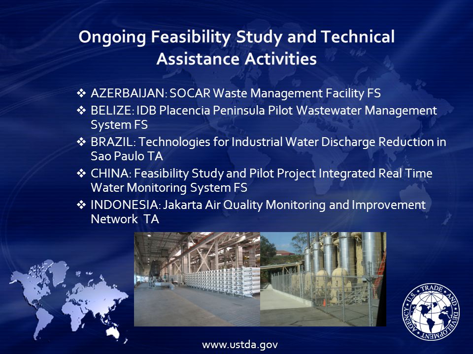 Ongoing Feasibility Study and Technical Assistance Activities    AZERBAIJAN: SOCAR Waste Management Facility FS  BELIZE: IDB Placencia Peninsula Pilot Wastewater Management System FS  BRAZIL: Technologies for Industrial Water Discharge Reduction in Sao Paulo TA  CHINA: Feasibility Study and Pilot Project Integrated Real Time Water Monitoring System FS  INDONESIA: Jakarta Air Quality Monitoring and Improvement Network TA